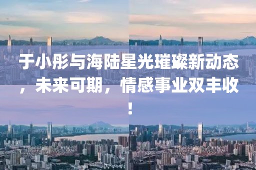 于小彤與海陸星光璀璨新動(dòng)態(tài)，未來(lái)可期，情感事業(yè)雙豐收！