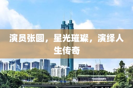 演員張圓，星光璀璨，演繹人生傳奇