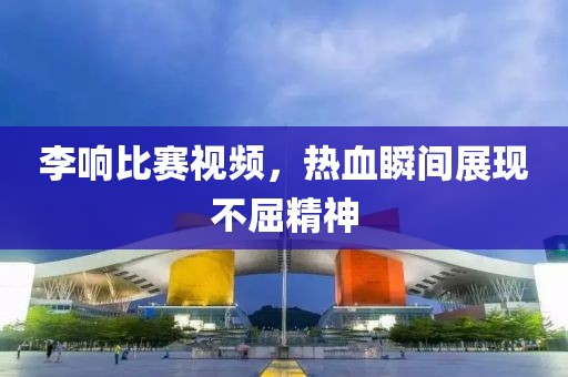李響比賽視頻，熱血瞬間展現(xiàn)不屈精神