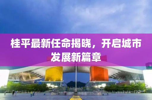 桂平最新任命揭曉，開啟城市發(fā)展新篇章