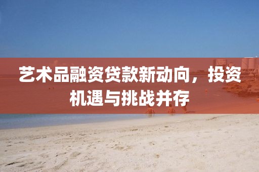 藝術(shù)品融資貸款新動向，投資機遇與挑戰(zhàn)并存