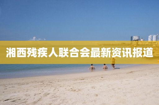 湘西殘疾人聯(lián)合會(huì)最新資訊報(bào)道