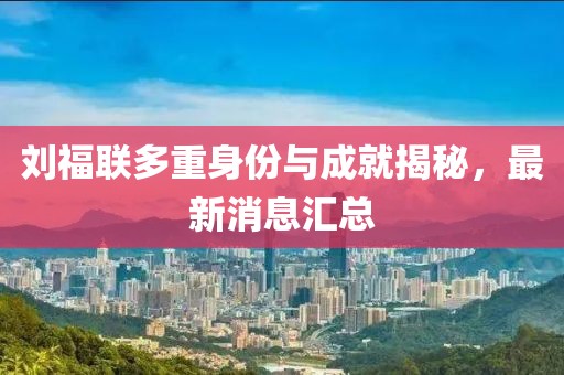 劉福聯(lián)多重身份與成就揭秘，最新消息匯總