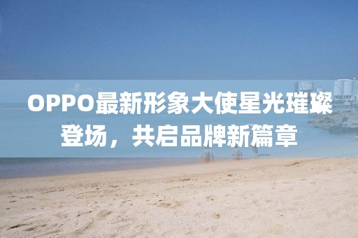 OPPO最新形象大使星光璀璨登場，共啟品牌新篇章