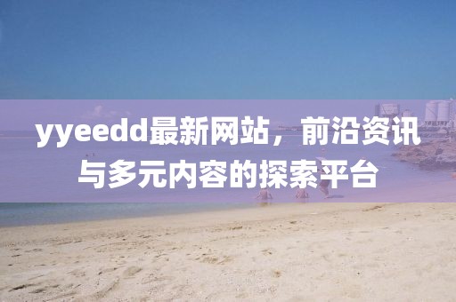 yyeedd最新網(wǎng)站，前沿資訊與多元內(nèi)容的探索平臺