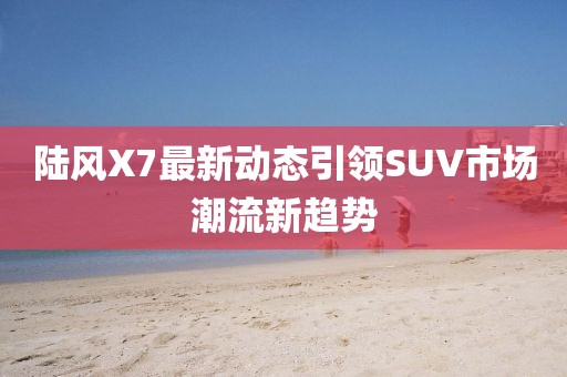 陸風(fēng)X7最新動(dòng)態(tài)引領(lǐng)SUV市場(chǎng)潮流新趨勢(shì)