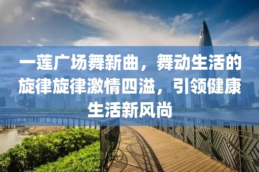 一蓮廣場(chǎng)舞新曲，舞動(dòng)生活的旋律旋律激情四溢，引領(lǐng)健康生活新風(fēng)尚