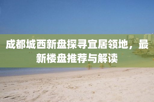 成都城西新盤探尋宜居領(lǐng)地，最新樓盤推薦與解讀