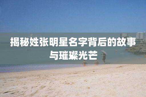 揭秘姓張明星名字背后的故事與璀璨光芒