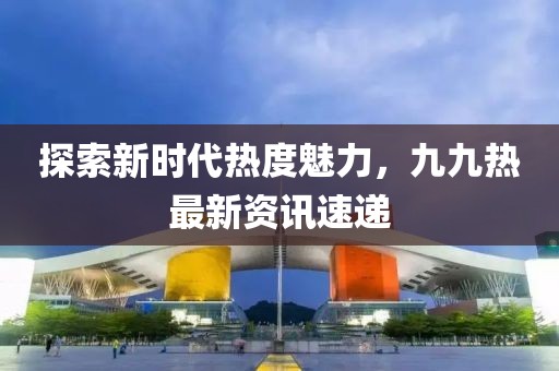 探索新時代熱度魅力，九九熱最新資訊速遞