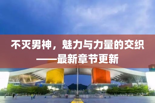 不滅男神，魅力與力量的交織——最新章節(jié)更新