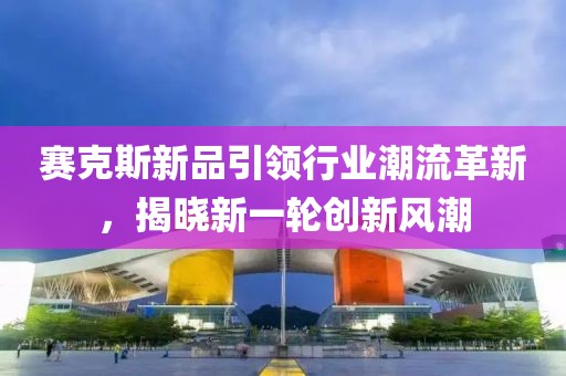 賽克斯新品引領(lǐng)行業(yè)潮流革新，揭曉新一輪創(chuàng)新風(fēng)潮