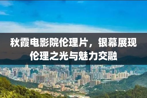 秋霞電影院倫理片，銀幕展現(xiàn)倫理之光與魅力交融