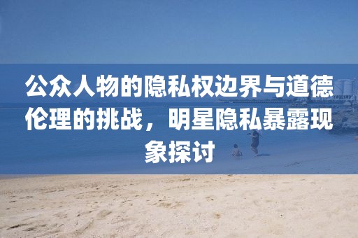 公眾人物的隱私權(quán)邊界與道德倫理的挑戰(zhàn)，明星隱私暴露現(xiàn)象探討