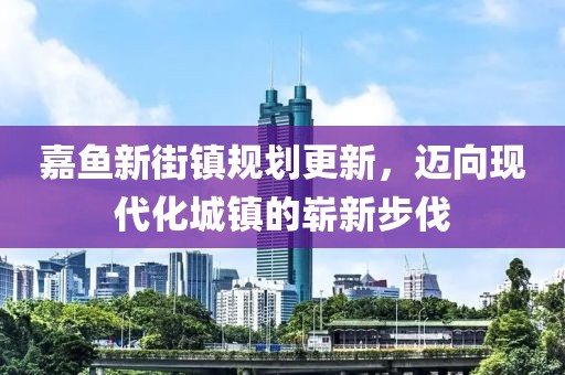 嘉魚新街鎮(zhèn)規(guī)劃更新，邁向現(xiàn)代化城鎮(zhèn)的嶄新步伐