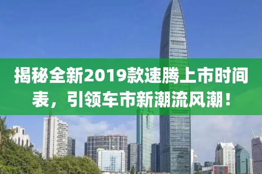 揭秘全新2019款速騰上市時間表，引領(lǐng)車市新潮流風(fēng)潮！