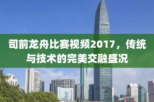 司前龍舟比賽視頻2017，傳統(tǒng)與技術(shù)的完美交融盛況