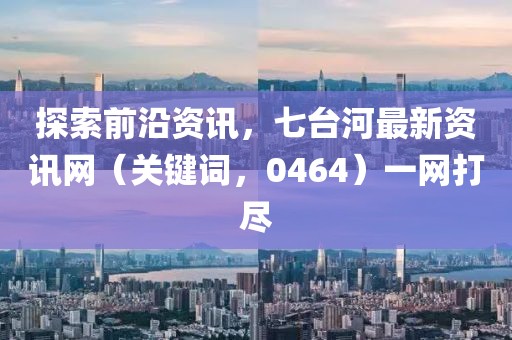 探索前沿資訊，七臺(tái)河最新資訊網(wǎng)（關(guān)鍵詞，0464）一網(wǎng)打盡