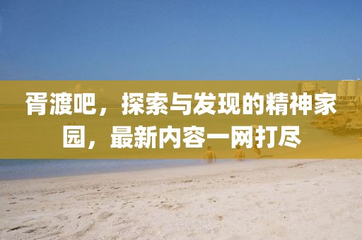 胥渡吧，探索與發(fā)現(xiàn)的精神家園，最新內(nèi)容一網(wǎng)打盡