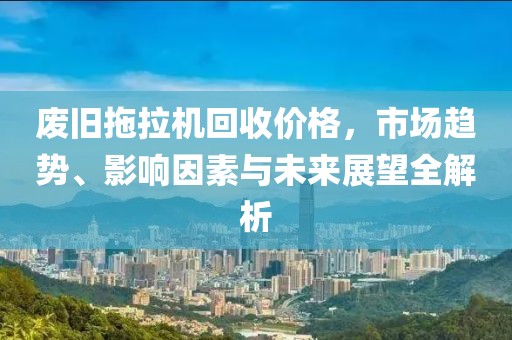 廢舊拖拉機回收價格，市場趨勢、影響因素與未來展望全解析