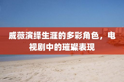 戚薇演繹生涯的多彩角色，電視劇中的璀璨表現(xiàn)