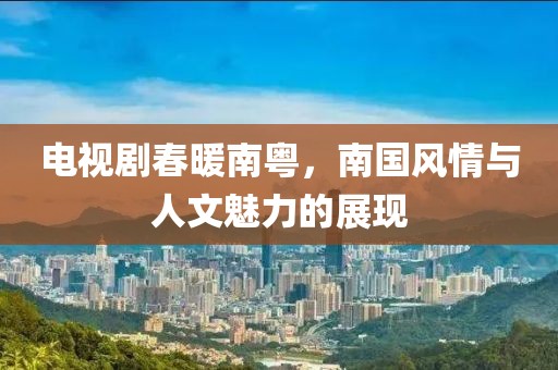 電視劇春暖南粵，南國(guó)風(fēng)情與人文魅力的展現(xiàn)