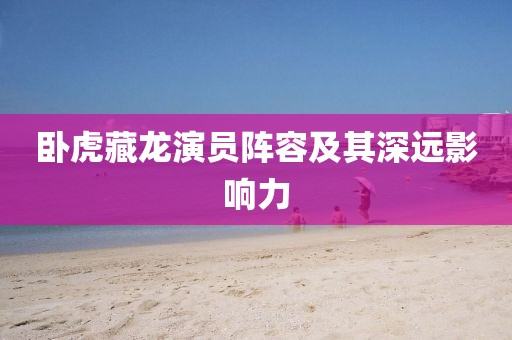 臥虎藏龍演員陣容及其深遠(yuǎn)影響力