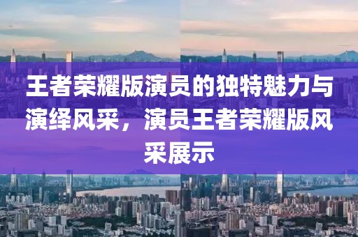 王者榮耀版演員的獨特魅力與演繹風采，演員王者榮耀版風采展示