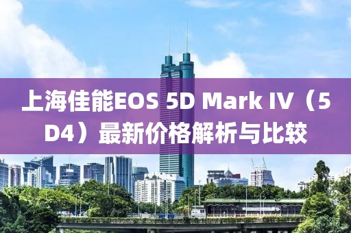 上海佳能EOS 5D Mark IV（5D4）最新價格解析與比較