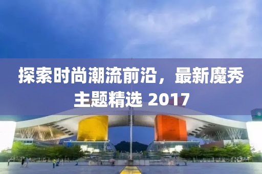 探索時(shí)尚潮流前沿，最新魔秀主題精選 2017