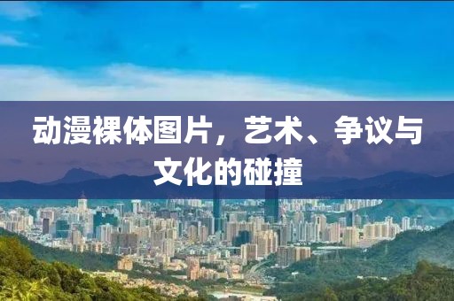 動漫裸體圖片，藝術(shù)、爭議與文化的碰撞