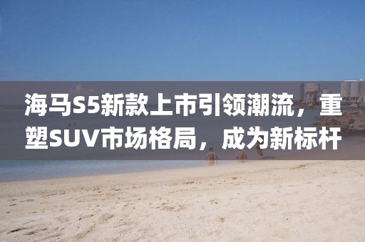 海馬S5新款上市引領(lǐng)潮流，重塑SUV市場(chǎng)格局，成為新標(biāo)桿