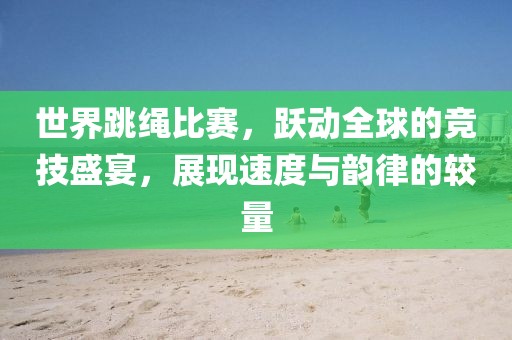 世界跳繩比賽，躍動(dòng)全球的競(jìng)技盛宴，展現(xiàn)速度與韻律的較量