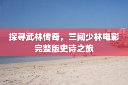 探尋武林傳奇，三闖少林電影完整版史詩(shī)之旅