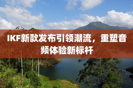 IKF新款發(fā)布引領(lǐng)潮流，重塑音頻體驗(yàn)新標(biāo)桿