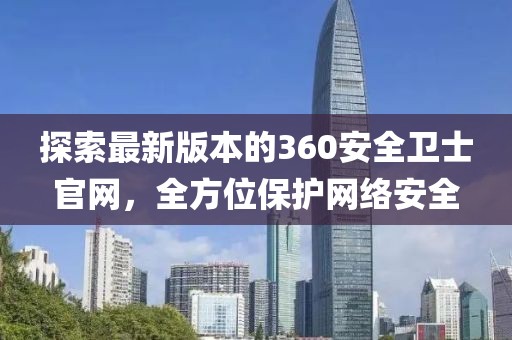 探索最新版本的360安全衛(wèi)士官網(wǎng)，全方位保護(hù)網(wǎng)絡(luò)安全