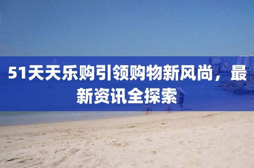 51天天樂購引領(lǐng)購物新風(fēng)尚，最新資訊全探索