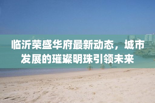 臨沂榮盛華府最新動態(tài)，城市發(fā)展的璀璨明珠引領未來