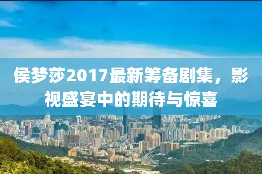 侯夢莎2017最新籌備劇集，影視盛宴中的期待與驚喜