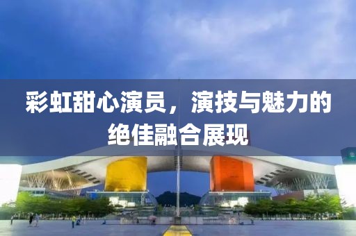 彩虹甜心演員，演技與魅力的絕佳融合展現(xiàn)