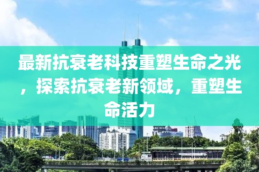 最新抗衰老科技重塑生命之光，探索抗衰老新領(lǐng)域，重塑生命活力