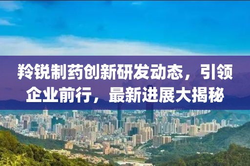 羚銳制藥創(chuàng)新研發(fā)動態(tài)，引領(lǐng)企業(yè)前行，最新進展大揭秘