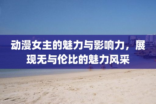 動(dòng)漫女主的魅力與影響力，展現(xiàn)無與倫比的魅力風(fēng)采